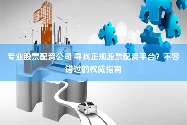专业股票配资公司 寻找正规股票配资平台？不容错过的权威指南
