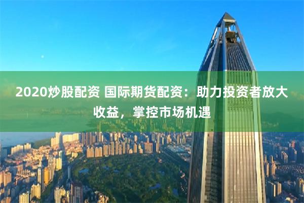 2020炒股配资 国际期货配资：助力投资者放大收益，掌控市场机遇