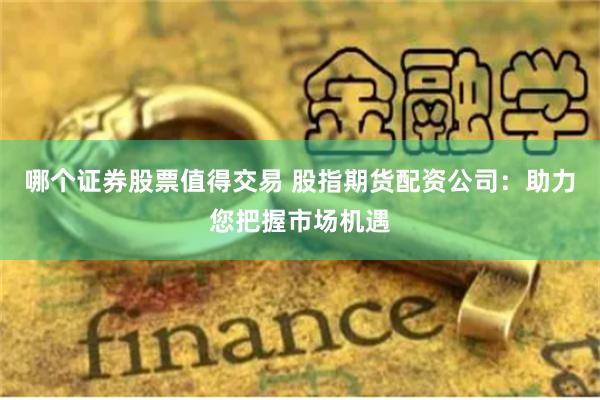 哪个证券股票值得交易 股指期货配资公司：助力您把握市场机遇
