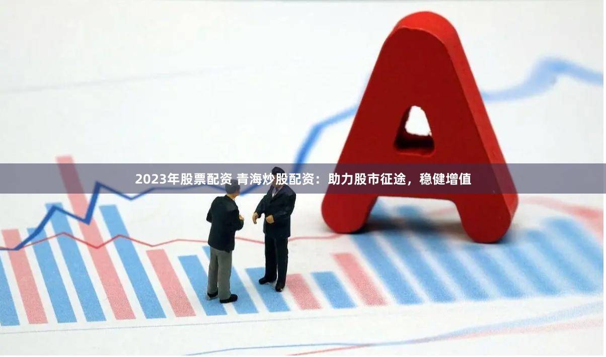 2023年股票配资 青海炒股配资：助力股市征途，稳健增值