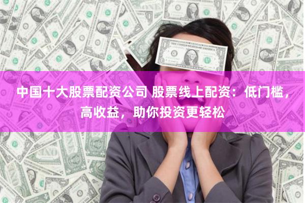 中国十大股票配资公司 股票线上配资：低门槛，高收益，助你投资更轻松