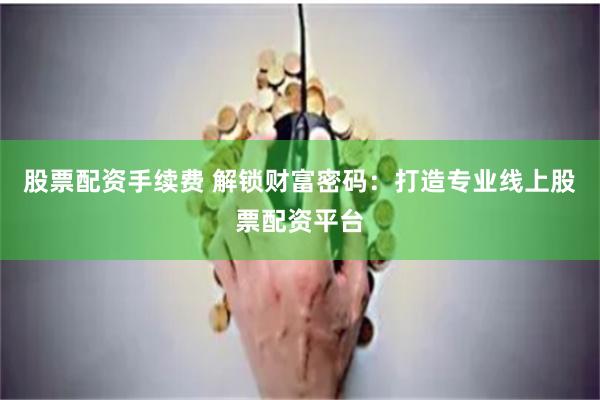 股票配资手续费 解锁财富密码：打造专业线上股票配资平台
