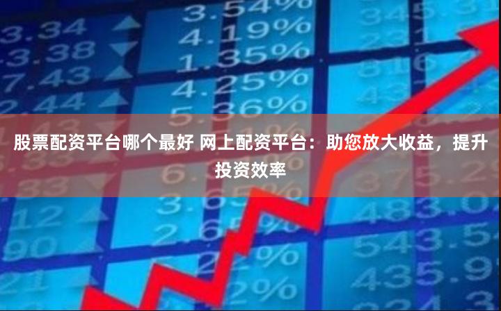 股票配资平台哪个最好 网上配资平台：助您放大收益，提升投资效率