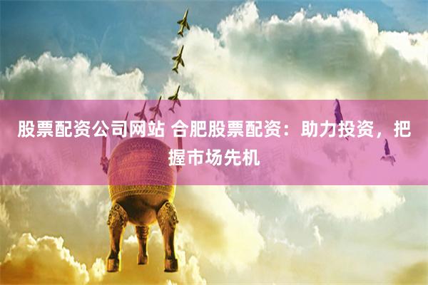 股票配资公司网站 合肥股票配资：助力投资，把握市场先机