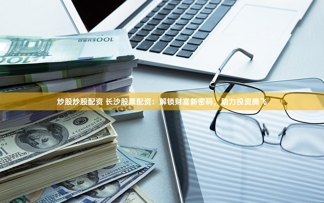 炒股炒股配资 长沙股票配资：解锁财富新密码，助力投资腾飞
