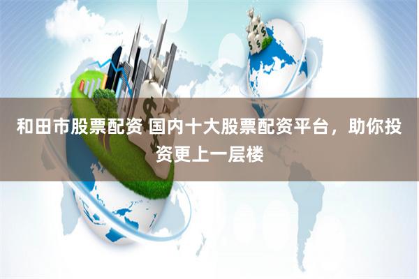 和田市股票配资 国内十大股票配资平台,助你投资更上一层楼
