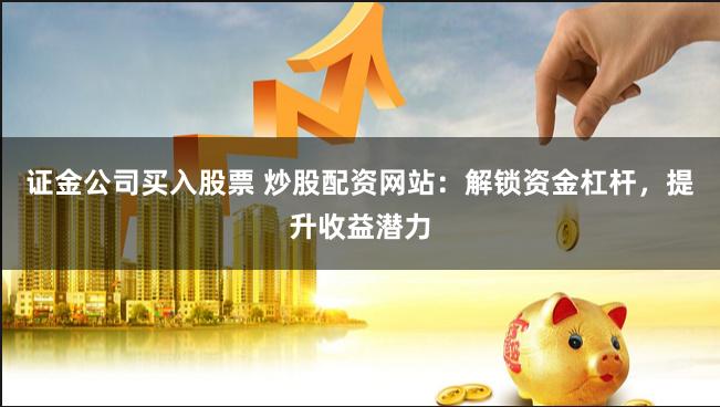 证金公司买入股票 炒股配资网站:解锁资金杠杆,提升收益潜力