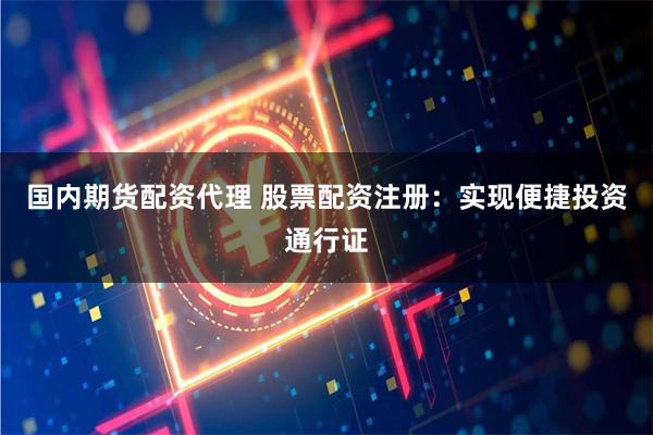 国内期货配资代理 股票配资注册：实现便捷投资通行证