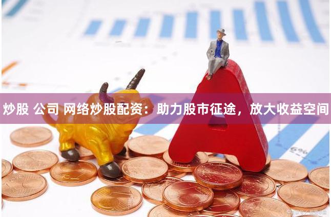 炒股 公司 网络炒股配资：助力股市征途，放大收益空间