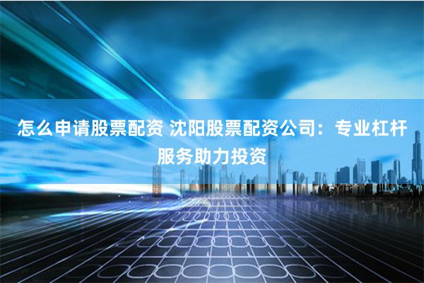 怎么申请股票配资 沈阳股票配资公司：专业杠杆服务助力投资